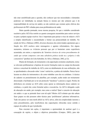 não estar sensibilizado para a questão, não conhecer que tais necessidades e demandas
poderiam ser trabalhadas na atenção básica (e mesmo por não acharem que é de
responsabilidade do serviço de saúde), ou não sentirem que existam ações efetivas dos
profissionais do PSF voltadas para essas problemáticas de saúde.
Outra questão pontuada, nessa mesma pesquisa, foi que o trabalho considerado
resolutivo pelos ACS fica restrito ao quanto conseguem encaminhar para outros serviços
ou para a própria equipe resolver. Isto é importante para pensar o risco de reduzir o ACS
a simples identificador e encaminhador e limitar sua potencialidade de trabalho. No
estudo de Silva e Dalmaso (2002), diversos discursos dos entrevistados apontaram que a
função dos ACS oscilava entre mensageiros e agentes reformadores. Em alguns
momentos, teríamos as vivências pessoais que por si bastariam como experiência
acumulada, em outros, a expectativa de “domínios técnicos de certos procedimentos de
saúde que seriam compostos com uma sabedoria prática tecida na e própria à vida
comunitária” (prefácio de Lilia Schraiber, In: Silva e Dalmaso, 2002, p.12).
Diante da formação, do treinamento e da capacitação existentes atualmente, torna-
se relevante problematizar a hipótese de ocorrer limitações tanto no campo da discussão
teórica e conceitual do trabalho do ACS, como no detalhamento de suas atribuições, não
se aprofundando a discussão sobre ‘como’ realizá-los, a prática de trabalho. Parece haver
lacunas na oferta de instrumentos e de como trabalhar com eles no cotidiano. A técnica
de cadastro ou preenchimento de planilhas, por exemplo, acaba tendo um treinamento
direcionado e facilitado por se ter um protocolo “mecânico” e preciso a seguir. Porém, há
deficiência em orientar ao ACS sobre como operar as informações desse cadastro no
cotidiano, e a partir daí, como formular ações e executá-las. Ao ACS é delegada a ação
de educação em saúde, por exemplo, mas como a realiza? Qual o conceito de educação
em saúde e o que se pretende fazer com tal ação? Muitos ACS relatam que não sabem
fazer grupos ou não possuem saber técnico para ‘proliferarem’ palestras informativas.
Tudo isto parece ser uma tarefa difícil ao ACS, talvez, além da complexidade inerente a
estes procedimentos, pela insuficiência das capacitações oferecidas nesse sentido e
espaços de análise do que é produzido.
Para executar tais ações, é importante a oportunidade de analisar qual é a
concepção de sujeito, o objeto e objetivos pretendidos (Campos, 2003), para não
 