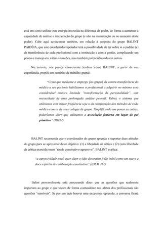 está em como utilizar esta energia investida na diferença de poder, de forma a aumentar a
capacidade de análise e intervenção do grupo (e não na manutenção ou no aumento deste
poder). Cabe aqui acrescentar também, em relação à proposta do grupo BALINT
PAIDÉIA, que este coordenador/apoiador terá a possibilidade de ter sobre si o padrão (e)
de transferência de cada profissional com a instituição e com a gestão, complicando um
pouco o manejo em várias situações, mas também potencializando em outros.
No entanto, nos parece conveniente lembrar como BALINT, a partir da sua
experiência, propôs um caminho de trabalho grupal:
“Creio que mediante o emprego [no grupo] da contra-transferência do
médico a seu paciente habilitamos o profissional a adquirir no mínimo essa
considerável embora limitada ”transformação da personalidade”, sem
necessidade de uma prolongada análise pessoal. Talvez o sistema que
utilizamos com maior freqüência seja o da comparação dos métodos de cada
médico com os de seus colegas de grupo. Simplificando um pouco as coisas,
poderíamos dizer que utilizamos a associação fraterna em lugar do pai
primitivo” (IDEM)
BALINT recomenda que o coordenador do grupo aprenda a suportar duas atitudes
do grupo para se aproximar deste objetivo: (1) a liberdade de crítica e (2) (esta liberdade
de crítica exercida) num “modo construtivo-agressivo”. BALINT explica:
“a agressividade total, quer dizer o ódio destrutivo é tão inútil como um suave e
doce espírito de colaboração construtiva” (IDEM 267).
Balint provavelmente está procurando dizer que as questões que realmente
importam ao grupo e que tocam de forma contundente nos afetos dos profissionais são
questões “sensíveis”. Se por um lado houver uma excessiva repressão, a conversa ficará
 