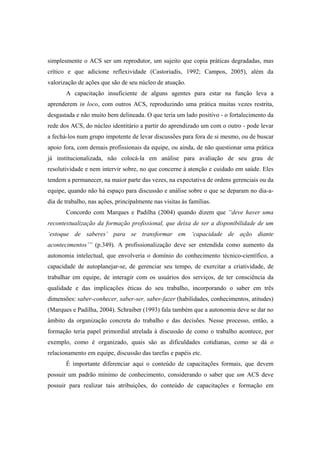 simplesmente o ACS ser um reprodutor, um sujeito que copia práticas degradadas, mas
crítico e que adicione reflexividade (Castoriadis, 1992; Campos, 2005), além da
valorização de ações que são de seu núcleo de atuação.
A capacitação insuficiente de alguns agentes para estar na função leva a
aprenderem in loco, com outros ACS, reproduzindo uma prática muitas vezes restrita,
desgastada e não muito bem delineada. O que teria um lado positivo - o fortalecimento da
rede dos ACS, do núcleo identitário a partir do aprendizado um com o outro - pode levar
a fechá-los num grupo impotente de levar discussões para fora de si mesmo, ou de buscar
apoio fora, com demais profissionais da equipe, ou ainda, de não questionar uma prática
já institucionalizada, não colocá-la em análise para avaliação de seu grau de
resolutividade e nem intervir sobre, no que concerne à atenção e cuidado em saúde. Eles
tendem a permanecer, na maior parte das vezes, na expectativa de ordens gerenciais ou da
equipe, quando não há espaço para discussão e análise sobre o que se deparam no dia-a-
dia de trabalho, nas ações, principalmente nas visitas às famílias.
Concordo com Marques e Padilha (2004) quando dizem que “deve haver uma
recontextualização da formação profissional, que deixa de ser a disponibilidade de um
‘estoque de saberes’ para se transformar em ‘capacidade de ação diante
acontecimentos’” (p.349). A profissionalização deve ser entendida como aumento da
autonomia intelectual, que envolveria o domínio do conhecimento técnico-científico, a
capacidade de autoplanejar-se, de gerenciar seu tempo, de exercitar a criatividade, de
trabalhar em equipe, de interagir com os usuários dos serviços, de ter consciência da
qualidade e das implicações éticas do seu trabalho, incorporando o saber em três
dimensões: saber-conhecer, saber-ser, saber-fazer (habilidades, conhecimentos, atitudes)
(Marques e Padilha, 2004). Schraiber (1993) fala também que a autonomia deve se dar no
âmbito da organização concreta do trabalho e das decisões. Nesse processo, então, a
formação teria papel primordial atrelada à discussão de como o trabalho acontece, por
exemplo, como é organizado, quais são as dificuldades cotidianas, como se dá o
relacionamento em equipe, discussão das tarefas e papéis etc.
É importante diferenciar aqui o conteúdo de capacitações formais, que devem
possuir um padrão mínimo de conhecimento, considerando o saber que um ACS deve
possuir para realizar tais atribuições, do conteúdo de capacitações e formação em
 