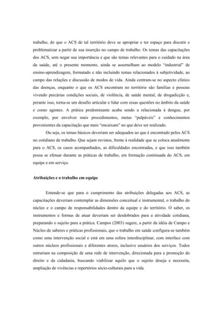 trabalho, do que o ACS de tal território deve se apropriar e ter espaço para discutir e
problematizar a partir de sua inserção no campo de trabalho. Os temas das capacitações
dos ACS, sem negar sua importância e que são temas relevantes para o cuidado na área
da saúde, até o presente momento, ainda se assemelham ao modelo “industrial” de
ensino-aprendizagem, formatado e não incluindo temas relacionados à subjetividade, ao
campo das relações e discussão de modos de vida. Ainda centram-se no aspecto clínico
das doenças, enquanto o que os ACS encontram no território são famílias e pessoas
vivendo precárias condições sociais, de violência, de saúde mental, de drogadicção e,
perante isso, torna-se um desafio articular e lidar com essas questões no âmbito da saúde
e como agentes. A prática predominante acaba sendo a relacionada à dengue, por
exemplo, por envolver mais procedimentos, metas “palpáveis” e conhecimentos
provenientes da capacitação que mais “encaixam” no que deve ser realizado.
Ou seja, os temas básicos deveriam ser adequados ao que é encontrado pelos ACS
no cotidiano de trabalho. Que sejam revistos, frente à realidade que se coloca atualmente
para o ACS, os casos acompanhados, as dificuldades encontradas, e que isso também
possa se efetuar durante as práticas de trabalho, em formação continuada do ACS, em
equipe e em serviço.
Atribuições e o trabalho em equipe
Entende-se que para o cumprimento das atribuições delegadas aos ACS, as
capacitações deveriam contemplar as dimensões conceitual e instrumental, o trabalho do
núcleo e o campo de responsabilidades dentro da equipe e do território. O saber, os
instrumentos e formas de atuar deveriam ser desdobrados para a atividade cotidiana,
preparando o sujeito para a prática. Campos (2003) sugere, a partir da idéia de Campo e
Núcleo de saberes e práticas profissionais, que o trabalho em saúde configura-se também
como uma intervenção social e está em uma esfera interdisciplinar, com interface com
outros núcleos profissionais e diferentes atores, inclusive usuários dos serviços. Todos
entrariam na composição de uma rede de intervenção, direcionada para a promoção do
direito e da cidadania, buscando viabilizar aquilo que o sujeito deseja e necessita,
ampliação de vivências e repertórios sócio-culturais para a vida.
 