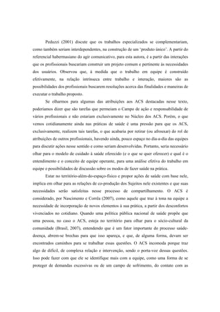 Peduzzi (2001) discute que os trabalhos especializados se complementariam,
como também seriam interdependentes, na construção de um ‘produto único’. A partir do
referencial habermasiano do agir comunicativo, para esta autora, é a partir das interações
que os profissionais buscariam construir um projeto comum e pertinente às necessidades
dos usuários. Observou que, à medida que o trabalho em equipe é construído
efetivamente, na relação intrínseca entre trabalho e interação, maiores são as
possibilidades dos profissionais buscarem resoluções acerca das finalidades e maneiras de
executar o trabalho proposto.
Se olharmos para algumas das atribuições aos ACS destacadas nesse texto,
poderíamos dizer que são tarefas que permeiam o Campo de ação e responsabilidade de
vários profissionais e não estariam exclusivamente no Núcleo dos ACS. Porém, o que
vemos cotidianamente ainda nas práticas de saúde é uma pressão para que os ACS,
exclusivamente, realizem tais tarefas, o que acabaria por retirar (ou afrouxar) do rol de
atribuições de outros profissionais, havendo ainda, pouco espaço no dia-a-dia das equipes
para discutir ações nesse sentido e como seriam desenvolvidas. Portanto, seria necessário
olhar para o modelo de cuidado à saúde oferecido (e o que se quer oferecer) e qual é o
entendimento e o conceito de equipe operante, para uma análise efetiva do trabalho em
equipe e possibilidades de discussão sobre os modos de fazer saúde na prática.
Estar no território-além-do-espaço-físico e propor ações de saúde com base nele,
implica em olhar para as relações de co-produção dos Sujeitos nele existentes e que suas
necessidades serão satisfeitas nesse processo de compartilhamento. O ACS é
considerado, por Nascimento e Corrêa (2007), como aquele que traz à tona na equipe a
necessidade de incorporação de novos elementos à sua prática, a partir dos desconfortos
vivenciados no cotidiano. Quando uma política pública nacional de saúde propõe que
uma pessoa, no caso o ACS, esteja no território para olhar para o sócio-cultural da
comunidade (Brasil, 2007), entendendo que é um fator importante do processo saúde-
doença, abrem-se brechas para que isso apareça, e que, de alguma forma, devam ser
encontrados caminhos para se trabalhar essas questões. O ACS incomoda porque traz
algo de difícil, de complexa relação e intervenção, sendo o porta-voz dessas questões.
Isso pode fazer com que ele se identifique mais com a equipe, como uma forma de se
proteger de demandas excessivas ou de um campo de sofrimento, do contato com as
 