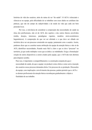 histórias de vida dos usuários, atrás do status de ser “da saúde”. O ACS é silenciado e
silencia-se na equipe, pela dificuldade de se trabalhar com esses dados no cotidiano das
práticas, que são do campo da subjetividade e do modo de vida que cada um bem
pretende levar.
Por isso, a relevância de considerar a composição das necessidades de saúde na
ótica dos profissionais, não só do ACS, dos sujeitos e dos outros fatores envolvidos
(mídia, desejos, interesses, paradigmas vigentes, modelos sócio-econômicos
hegemônicos). A composição do que vai ser ofertado e o que deve ser olhado em
território deve ser um processo construído em equipe, juntamente com o usuário. Assim,
podemos dizer que se constitui numa atribuição da equipe da atenção básica e não só do
ACS, identificar necessidades, ficando mais fácil e claro o que se deve “procurar” no
território, já que serão múltiplas vozes que as dirão e as trabalharão. Exige a formulação/
criação de outros dispositivos a serem criados pela equipe, que o ACS não tem abertura
para disparar sozinho.
Para isso, é importante o compartilhamento e a construção conjunta do que é
necessidade de saúde, do que a equipe vai produzir como oferta e como será a inserção
dos usuários nesse processo demanda-oferta. Um processo de co-produção. Discussões
da equipe, com implicação e envolvimento das pessoas, podem permitir que o ACS e
os demais profissionais da atenção básica reconheçam gradualmente o objeto e
finalidade de seu trabalho.
 