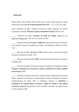 Bibliografia
Barros, Denise Dias; Ghirardi, Maria Isabel Garcez; Lopes, Roseli Esquerdo. Terapia
Ocupacional Social. Rev de Terapia Ocupacional da USP, v. 13, n. 2. p.95-103, 2002.
Brasil. Ministério da Saúde. Fundação Nacional de Saúde, Programa de Agentes
Comunitários de Saúde. Manual do Agente Comunitário de Saúde. Brasília, 1991.
______. Ministério da Saúde. Programa de Saúde da Família. Disponível em:
http://www.saude.gov.br. 1994. Acesso em janeiro de 2007.
______. Ministério da Saúde. Portaria n° 1886/GM. Aprovação das Normas e Diretrizes
do Programa de Agentes Comunitários de Saúde e do Programa de Saúde da Família.
1997.
______. Ministério da Saúde. Decreto n° 3.189. Diretrizes para o exercício da atividade
de Agente Comunitário de Saúde. 1999.
______. Ministério da Saúde. Lei nº 10.507. Criação da Profissão de Agente Comunitário
de Saúde. 2002.
______. Ministério da Saúde. Secretaria de Gestão do Trabalho e da Educação na Saúde.
Proposta de Regulação da Formação do Agente Comunitário de Saúde, subsídios
para discussão. 2004.
______. Ministério da Saúde. Secretaria da Atenção à Saúde. Departamento de Atenção
Básica. Sistema de Informações da Atenção Básica e Sistema de Cadastro Nacional de
Estabelecimentos em Saúde. 2007. In: Mendonça, Claunara S. Suficiência e
Insuficiência da Atenção Básica no Brasil: a Saúde da Família é uma política
necessária e possível? Apresentação oral no Seminário Os desafios da Atenção Básica
no SUS, Campinas, 2007.
 