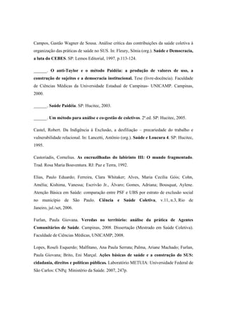 Campos, Gastão Wagner de Sousa. Análise crítica das contribuições da saúde coletiva à
organização das práticas de saúde no SUS. In: Fleury, Sônia (org.). Saúde e Democracia,
a luta do CEBES. SP: Lemos Editorial, 1997. p.113-124.
______. O anti-Taylor e o método Paidéia: a produção de valores de uso, a
construção de sujeitos e a democracia institucional. Tese (livre-docência). Faculdade
de Ciências Médicas da Universidade Estadual de Campinas- UNICAMP. Campinas,
2000.
______. Saúde Paidéia. SP: Hucitec, 2003.
______. Um método para análise e co-gestão de coletivos. 2ª.ed. SP: Hucitec, 2005.
Castel, Robert. Da Indigência à Exclusão, a desfiliação – precariedade do trabalho e
vulnerabilidade relacional. In: Lancetti, Antônio (org.). Saúde e Loucura 4. SP: Hucitec,
1995.
Castoriadis, Cornelius. As encruzilhadas do labirinto III: O mundo fragmentado.
Trad. Rosa Maria Boaventura. RJ: Paz e Terra, 1992.
Elias, Paulo Eduardo; Ferreira, Clara Whitaker; Alves, Maria Cecília Góis; Cohn,
Amélia; Kishima, Vanessa; Escrivão Jr., Álvaro; Gomes, Adriana; Bousquat, Aylene.
Atenção Básica em Saúde: comparação entre PSF e UBS por estrato de exclusão social
no município de São Paulo. Ciência e Saúde Coletiva, v.11, n.3, Rio de
Janeiro, jul./set, 2006.
Furlan, Paula Giovana. Veredas no território: análise da prática de Agentes
Comunitários de Saúde. Campinas, 2008. Dissertação (Mestrado em Saúde Coletiva).
Faculdade de Ciências Médicas, UNICAMP, 2008.
Lopes, Roseli Esquerdo; Malfitano, Ana Paula Serrata; Palma, Ariane Machado; Furlan,
Paula Giovana; Brito, Eni Marçal. Ações básicas de saúde e a construção do SUS:
cidadania, direitos e políticas públicas. Laboratório METUIA: Universidade Federal de
São Carlos: CNPq: Ministério da Saúde. 2007, 247p.
 
