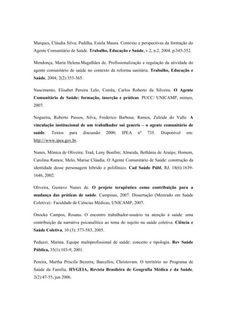 Marques, Cláudia Silva; Padilha, Estela Maura. Contexto e perspectivas da formação do
Agente Comunitário de Saúde. Trabalho, Educação e Saúde, v.2, n.2, 2004. p.345-352.
Mendonça, Maria Helena.Magalhães de. Profissionalização e regulação da atividade do
agente comunitário de saúde no contexto da reforma sanitária. Trabalho, Educação e
Saúde, 2004; 2(2):353-365.
Nascimento, Elisabet Pereira Lelo; Corrêa, Carlos Roberto da Silveira. O Agente
Comunitário de Saúde: formação, inserção e práticas. PUCC/ UNICAMP, mimeo,
2007.
Nogueira, Roberto Passos; Silva, Frederico Barbosa; Ramos, Zuleide do Valle. A
vinculação institucional de um trabalhador sui generis – o agente comunitário de
saúde. Textos para discussão 2000; IPEA nº 735. Disponível em:
http:///www.ipea.gov.br.
Nunes, Mônica de Oliveira; Trad, Leny Bonfim; Almeida, Bethânia de Araújo; Homem,
Carolina Ramos; Melo, Marise Cláudia. O Agente Comunitário de Saúde: construção da
identidade desse personagem híbrido e polifônico. Cad Saúde Públ, RJ, 18(6):1639-
1646, 2002.
Oliveira, Gustavo Nunes de. O projeto terapêutico como contribuição para a
mudança das práticas de saúde. Campinas, 2007. Dissertação (Mestrado em Saúde
Coletiva)– Faculdade de Ciências Médicas, UNICAMP, 2007.
Onocko Campos, Rosana. O encontro trabalhador-usuário na atenção à saúde: uma
contribuição da narrativa psicanalítica ao tema do sujeito na saúde coletiva. Ciência e
Saúde Coletiva, 10 (3): 573-583, 2005.
Peduzzi, Marina. Equipe multiprofissional de saúde: conceito e tipologia. Rev Saúde
Pública, 35(1):103-9, 2001.
Pereira, Martha Priscila Bezerra; Barcellos, Christovam. O território no Programa de
Saúde da Família. HYGEIA, Revista Brasileira de Geografia Médica e da Saúde,
2(2):47-55, jun 2006.
 