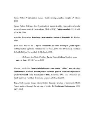 Santos, Milton. A natureza do espaço - técnica e tempo, razão e emoção. SP: EdUsp,
2002.
Santos, Nelson Rodrigues dos. Organização da atenção à saúde: é necessário reformular
as estratégias nacionais de construção do ‘Modelo SUS’?. Saúde em debate, RJ, v8, n68,
p279-288, 2004.
Schraiber, Lilia Blima. O médico e seu trabalho: limites da liberdade. SP: Hucitec,
1993.
Silva, Joana Azevedo da. O agente comunitário de saúde do Projeto Qualis: agente
institucional ou agente de comunidade? São Paulo, 2001. Tese (Doutorado), Faculdade
de Saúde Pública, Universidade de São Paulo, 2001.
______.; Dalmaso, Ana Sílvia Whitaker. Agente Comunitário de Saúde: o ser, o
saber, o fazer. RJ: Ed. Fiocruz, 2002.
Silveira, Lidia Tobias. Construindo indicadores e escutando "ruídos": uma estratégia
combinada de avaliação de uma política de saúde, por um autor/ator implicado: o
Qualis/Zerbini/SP (uma modelagem do PSF). Campinas, 2003. Tese (Doutorado em
Saúde Coletiva). Faculdade de Ciências Médicas, UNICAMP, 2003.
Trapé, Carla Andrea; Soares, Cássia Baldini. Educative practice of Community Health
Agents analyzed through the category of praxis. Rev Latino-am Enfermagem, 15(1):
142-9, 2007.
 