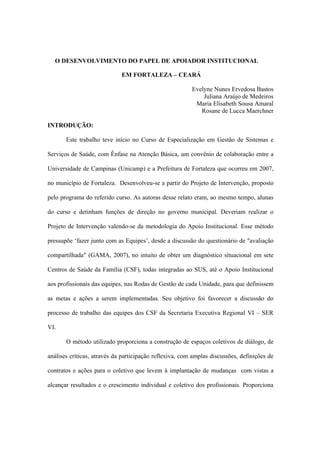 O DESENVOLVIMENTO DO PAPEL DE APOIADOR INSTITUCIONAL
EM FORTALEZA – CEARÁ
Evelyne Nunes Ervedosa Bastos
Juliana Araújo de Medeiros
Maria Elisabeth Sousa Amaral
Rosane de Lucca Maerchner
INTRODUÇÃO:
Este trabalho teve início no Curso de Especialização em Gestão de Sistemas e
Serviços de Saúde, com Ênfase na Atenção Básica, um convênio de colaboração entre a
Universidade de Campinas (Unicamp) e a Prefeitura de Fortaleza que ocorreu em 2007,
no município de Fortaleza. Desenvolveu-se a partir do Projeto de Intervenção, proposto
pelo programa do referido curso. As autoras desse relato eram, ao mesmo tempo, alunas
do curso e detinham funções de direção no governo municipal. Deveriam realizar o
Projeto de Intervenção valendo-se da metodologia do Apoio Institucional. Esse método
pressupõe ‘fazer junto com as Equipes’, desde a discussão do questionário de "avaliação
compartilhada" (GAMA, 2007), no intuito de obter um diagnóstico situacional em sete
Centros de Saúde da Família (CSF), todas integradas ao SUS, até o Apoio Institucional
aos profissionais das equipes, nas Rodas de Gestão de cada Unidade, para que definissem
as metas e ações a serem implementadas. Seu objetivo foi favorecer a discussão do
processo de trabalho das equipes dos CSF da Secretaria Executiva Regional VI – SER
VI.
O método utilizado proporciona a construção de espaços coletivos de diálogo, de
análises críticas, através da participação reflexiva, com amplas discussões, definições de
contratos e ações para o coletivo que levem à implantação de mudanças com vistas a
alcançar resultados e o crescimento individual e coletivo dos profissionais. Proporciona
 