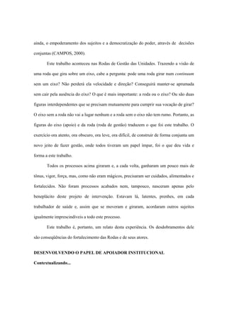 ainda, o empoderamento dos sujeitos e a democratização do poder, através de decisões
conjuntas (CAMPOS, 2000).
Este trabalho aconteceu nas Rodas de Gestão das Unidades. Trazendo a visão de
uma roda que gira sobre um eixo, cabe a pergunta: pode uma roda girar num continuum
sem um eixo? Não perderá ela velocidade e direção? Conseguirá manter-se aprumada
sem cair pela ausência do eixo? O que é mais importante: a roda ou o eixo? Ou são duas
figuras interdependentes que se precisam mutuamente para cumprir sua vocação de girar?
O eixo sem a roda não vai a lugar nenhum e a roda sem o eixo não tem rumo. Portanto, as
figuras do eixo (apoio) e da roda (roda de gestão) traduzem o que foi este trabalho. O
exercício ora atento, ora obscuro, ora leve, ora difícil, de construir de forma conjunta um
novo jeito de fazer gestão, onde todos tiveram um papel ímpar, foi o que deu vida e
forma a este trabalho.
Todos os processos acima giraram e, a cada volta, ganharam um pouco mais de
tônus, vigor, força, mas, como não eram mágicos, precisaram ser cuidados, alimentados e
fortalecidos. Não foram processos acabados nem, tampouco, nasceram apenas pelo
beneplácito deste projeto de intervenção. Estavam lá, latentes, prenhes, em cada
trabalhador de saúde e, assim que se moveram e giraram, acordaram outros sujeitos
igualmente imprescindíveis a todo este processo.
Este trabalho é, portanto, um relato desta experiência. Os desdobramentos dele
são conseqüências do fortalecimento das Rodas e de seus atores.
DESENVOLVENDO O PAPEL DE APOIADOR INSTITUCIONAL
Contextualizando...
 