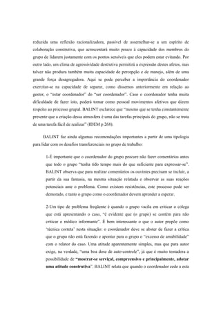 reduzida uma reflexão racionalizadora, passível de assemelhar-se a um espírito de
colaboração construtiva, que acrescentará muito pouco à capacidade dos membros do
grupo de lidarem justamente com os pontos sensíveis que eles podem estar evitando. Por
outro lado, um clima de agressividade destrutiva permitirá a expressão destes afetos, mas
talvez não produza também muita capacidade de percepção e de manejo, além de uma
grande força desagregadora. Aqui se pode perceber a importância do coordenador
exercitar-se na capacidade de separar, como dissemos anteriormente em relação ao
gestor, o “estar coordenador” do “ser coordenador”. Caso o coordenador tenha muita
dificuldade de fazer isto, poderá tomar como pessoal movimentos afetivos que dizem
respeito ao processo grupal. BALINT esclarece que “mesmo que se tenha constantemente
presente que a criação dessa atmosfera é uma das tarefas principais do grupo, não se trata
de uma tarefa fácil de realizar” (IDEM p 268).
BALINT faz ainda algumas recomendações importantes a partir de uma tipologia
para lidar com os desafios transferenciais no grupo de trabalho:
1-É importante que o coordenador do grupo procure não fazer comentários antes
que todo o grupo “tenha tido tempo mais do que suficiente para expressar-se”.
BALINT observa que para realizar comentários os ouvintes precisam se incluir, a
partir da sua fantasia, na mesma situação relatada e observar as suas reações
potenciais ante o problema. Como existem resistências, este processo pode ser
demorado, e tanto o grupo como o coordenador devem aprender a esperar.
2-Um tipo de problema freqüente é quando o grupo vacila em criticar o colega
que está apresentando o caso, “é evidente que (o grupo) se contém para não
criticar o médico informante”. É bem interessante o que o autor propõe como
‘técnica correta’ nesta situação: o coordenador deve se abster de fazer a crítica
que o grupo não está fazendo e apontar para o grupo o “excesso de amabilidade”
com o relator do caso. Uma atitude aparentemente simples, mas que para autor
exige, na verdade, “uma boa dose de auto-controle”, já que é muito tentadora a
possibilidade de “mostrar-se serviçal, compreensivo e principalmente, adotar
uma atitude construtiva”. BALINT relata que quando o coordenador cede a esta
 