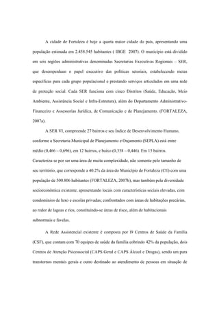 A cidade de Fortaleza é hoje a quarta maior cidade do país, apresentando uma
população estimada em 2.458.545 habitantes ( IBGE 2007). O município está dividido
em seis regiões administrativas denominadas Secretarias Executivas Regionais – SER,
que desempenham o papel executivo das políticas setoriais, estabelecendo metas
específicas para cada grupo populacional e prestando serviços articulados em uma rede
de proteção social. Cada SER funciona com cinco Distritos (Saúde, Educação, Meio
Ambiente, Assistência Social e Infra-Estrutura), além do Departamento Administrativo-
Financeiro e Assessorias Jurídica, de Comunicação e de Planejamento. (FORTALEZA,
2007a).
A SER VI, compreende 27 bairros e seu Índice de Desenvolvimento Humano,
conforme a Secretaria Municipal de Planejamento e Orçamento (SEPLA) está entre
médio (0,466 – 0,696), em 12 bairros, e baixo (0,338 – 0,446). Em 15 bairros.
Caracteriza-se por ser uma área de muita complexidade, não somente pelo tamanho de
seu território, que corresponde a 40.2% da área do Município de Fortaleza (CE) com uma
população de 500.806 habitantes (FORTALEZA, 2007b), mas também pela diversidade
socioeconômica existente, apresentando locais com características sociais elevadas, com
condomínios de luxo e escolas privadas, confrontados com áreas de habitações precárias,
ao redor de lagoas e rios, constituindo-se áreas de risco, além de habitacionais
subnormais e favelas.
A Rede Assistencial existente é composta por l9 Centros de Saúde da Família
(CSF), que contam com 70 equipes de saúde da família cobrindo 42% da população, dois
Centros de Atenção Psicossocial (CAPS Geral e CAPS Álcool e Drogas), sendo um para
transtornos mentais gerais e outro destinado ao atendimento de pessoas em situação de
 