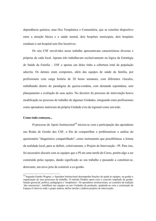 dependência química, uma Oca Terapêutica e Comunitária, que se constitui dispositivo
entre a atenção básica e a saúde mental, dois hospitais municipais, dois hospitais
estaduais e um hospital sem fins lucrativos.
Os sete CSF envolvidos nesse trabalho apresentavam características diversas e
próprias de cada local. Apenas três trabalhavam exclusivamente na lógica da Estratégia
de Saúde da Família – ESF e apenas um deles tinha a cobertura total da população
adscrita. Os demais eram compostos, além das equipes de saúde da família, por
profissionais com carga horária de 20 horas semanais, com diferentes vínculos,
trabalhando dentro do paradigma de queixa-conduta, com demanda espontânea, sem
planejamento e avaliação de suas ações. No decorrer do processo de intervenção houve
modificação no processo de trabalho de algumas Unidades, integrando estes profissionais
como apoiadores matriciais da própria Unidade e/ou da regional como um todo.
Como tudo começou...
O processo de Apoio Institucional30
iniciou-se com a participação das apoiadoras
nas Rodas de Gestão dos CSF, a fim de compartilhar e problematizar a análise do
questionário "diagnóstico compartilhado", como instrumento que possibilitasse a leitura
da realidade local, para se definir, coletivamente, o Projeto de Intervenção - PI. Para isto,
foi necessário discutir com as equipes que o PI era uma tarefa do Curso, porém algo a ser
construído pelas equipes, dando significado ao seu trabalho e passando a constituir-se,
doravante, um novo jeito de construir a co-gestão.
30
Segundo Gastão Wagner, o Apoiador Institucional desempenha funções de ajuda às equipes, na gestão e
organização de seus processos de trabalho. O método Paidéia opera com o conceito ampliado de gestão:
função gerencial, política, pedagógica e ‘terapêutica’. Os apoiadores institucionais, ao contrário da tradição
‘das assessorias’, trabalham nas equipes ou nas Unidades de produção, ajudando-as com a construção de
Espaços Coletivos onde o grupo analisa, define tarefas e elabora projetos de intervenção.
 
