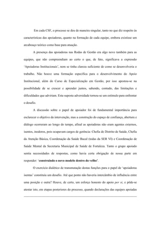 Em cada CSF, o processo se deu de maneira singular, tanto no que diz respeito às
características das apoiadoras, quanto na formação de cada equipe, embora existisse um
arcabouço teórico como base para atuação.
A presença das apoiadoras nas Rodas de Gestão era algo novo também para as
equipes, que não compreendiam ao certo o que, de fato, significava a expressão
‘Apoiadoras Institucionais’, nem se tinha clareza suficiente de como se desenvolveria o
trabalho. Não houve uma formação específica para o desenvolvimento do Apoio
Institucional, além do Curso de Especialização em Gestão, por isso apostou-se na
possibilidade de se crescer e aprender juntos, sabendo, contudo, das limitações e
dificuldades que adviriam. Esta suposta adversidade tornou-se um estímulo para enfrentar
o desafio.
A discussão sobre o papel de apoiador foi de fundamental importância para
esclarecer o objetivo da intervenção, mas a construção do espaço de confiança, abertura e
diálogo ocorreram ao longo do tempo, afinal as apoiadoras não eram agentes externos,
isentos, inodoros, pois ocupavam cargos de gerência: Chefia de Distrito de Saúde, Chefia
da Atenção Básica, Coordenação da Saúde Bucal (todas da SER VI) e Coordenação de
Saúde Mental da Secretaria Municipal de Saúde de Fortaleza. Tanto o grupo apoiado
sentia necessidades de respostas, como havia certa obrigação de nossa parte em
responder: ‘construindo o novo modelo dentro do velho’.
O exercício dialético de transmutação destas funções para o papel de ‘apoiadoras
isentas’ constituía um desafio. Até que ponto não haveria intercâmbio de influência entre
uma posição e outra? Houve, de certo, um esforço honesto do apoio per si, e pôde-se
atestar isto, em etapas posteriores do processo, quando declarações das equipes apoiadas
 