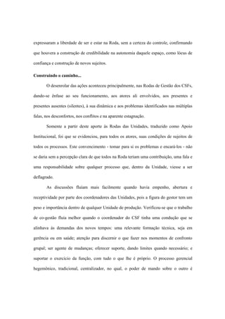 expressaram a liberdade de ser e estar na Roda, sem a certeza do controle, confirmando
que houvera a construção de credibilidade na autonomia daquele espaço, como lócus de
confiança e construção de novos sujeitos.
Construindo o caminho...
O desenrolar das ações aconteceu principalmente, nas Rodas de Gestão dos CSFs,
dando-se ênfase ao seu funcionamento, aos atores ali envolvidos, aos presentes e
presentes ausentes (silentes), à sua dinâmica e aos problemas identificados nas múltiplas
falas, nos desconfortos, nos conflitos e na aparente estagnação.
Somente a partir deste aporte às Rodas das Unidades, traduzido como Apoio
Institucional, foi que se evidenciou, para todos os atores, suas condições de sujeitos de
todos os processos. Este convencimento - tomar para si os problemas e encará-los - não
se daria sem a percepção clara de que todos na Roda teriam uma contribuição, uma fala e
uma responsabilidade sobre qualquer processo que, dentro da Unidade, viesse a ser
deflagrado.
As discussões fluíam mais facilmente quando havia empenho, abertura e
receptividade por parte dos coordenadores das Unidades, pois a figura do gestor tem um
peso e importância dentro de qualquer Unidade de produção. Verificou-se que o trabalho
de co-gestão fluía melhor quando o coordenador do CSF tinha uma condução que se
alinhava às demandas dos novos tempos: uma relevante formação técnica, seja em
gerência ou em saúde; atenção para discernir o que fazer nos momentos de confronto
grupal; ser agente de mudanças; oferecer suporte, dando limites quando necessário; e
suportar o exercício da função, com tudo o que lhe é próprio. O processo gerencial
hegemônico, tradicional, centralizador, no qual, o poder de mando sobre o outro é
 