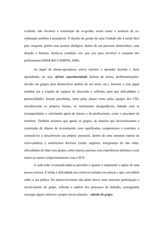 evidente, não favorece a construção da co-gestão, assim como a ausência de co-
ordenação também é prejudicial. O desafio de gestão de uma Unidade não é tarefa fácil
para ninguém, porém uma postura dialógica, dentro de um processo democrático, com
direção e firmeza, fazem-se condição sine qua non para envolver o conjunto dos
profissionais (ONOCKO CAMPOS, 2000).
Ao papel de alunas-apoiadoras estava inerente o aprender fazendo e fazer
aprendendo, ou seja, ofertar experimentando (leitura de textos, problematizações,
divisão em grupos para desenvolver análise de um tema, etc.). Inerente a esse papel
também era a criação de espaços de discussão e reflexão, para que dificuldades e
potencialidades fossem percebidas, tanto pelas alunas como pelas equipes dos CSF,
reconhecendo os próprios limites, os sentimentos desagradáveis, lidando com as
(in)capacidades e solicitando apoio de tutores e de profissionais, como o preceptor de
território. Também teríamos que apoiar os grupos, de maneira que favorecêssemos a
construção de objetos de investimento, com significados, compromisso e contratos, e
estimulá-los a descobrirem seu próprio potencial, dentro de uma estrutura repleta de
micro-poderes e sentimentos diversos (medo, angústia, insegurança do não saber,
dificuldades de lidar com grupos, entre outros), pessoas com experiências distintas e com
maior ou menor comprometimento com o SUS.
A cada roda vivenciada pôde-se perceber o quanto é importante o apoio de uma
pessoa externa. É nítida a dificuldade nos coletivos isolados em pensar e agir, em refletir
sobre a sua prática. No desenvolvimento das ações houve uma crescente participação e
envolvimento do grupo, reflexão e análise dos processos de trabalho, conseguindo
enxergar alguns entraves e propor novas soluções – adesão do grupo.
 