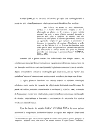 Campos (2000), na sua crítica ao Taylorismo, que opera com a separação entre o
pensar e o agir, retirando autonomia criativa ao momento da prática, diz o seguinte:
“Em Política, ou mesmo na ação institucional,
verifica-se o mesmo dilaceramento. Imagina-se que a
elaboração de planos ou de projetos, o mais realista
possível (ou seja, o mais objetivo possível) tornaria o
governo mais eficaz e eficiente. No entanto, uma vez
elaborados esses planos e adotados prioridades e métodos
de operação, verifica-se que sufocam o dinamismo e
ignoram os imprevistos da prática, dificultando a ação
concreta dos Sujeitos (...). As Teorias funcionariam tanto
como guia e apoio do agir concreto, quanto como prisões
que indicariam os limites dentro dos quais se poderia
proceder com segurança e responsabilidade” (CAMPOS,
2000, p. 171).
Sabemos que a grande maioria dos trabalhadores nem sempre vivencia, no
cotidiano das suas experiências institucionais, espaços democráticos de atuação, tanto na
sua formação acadêmica - tradicional (modelo Taylorista) - como nos locais de trabalho.
Alguns coordenadores sentiam-se constrangidos pela intervenção, em seu “gueto”, dos
apoiadores "externos", demonstrando sentimentos de impotência, de ataque e de defesa.
A lógica gerencial tradicional não oferece espaços de reflexão, construção
coletiva e, muito menos, de expressão da subjetividade, instituindo uma hierarquia de
poder verticalizada, com uma distância entre os envolvidos (CAMPOS, 2000). O método
da Roda procura romper com esta tradição, proporcionando mecanismos de manifestação
de desejos, subjetividades e buscando a co-construção da autonomia dos sujeitos
envolvidos em um Coletivo.
Uma das funções do apoiador Paidéia31
(CAMPOS, 2007) é de tentar quebrar
resistências e inseguranças, estimulando espaços dialógicos para ampliar a capacidade
31
O método Paidéia opera com o conceito ampliado de Gestão: função gerencial, política, pedagógica e
‘terapêutica’. Segundo Gastão, todo texto é um sistema ordenado de signos (sinais e sintomas)...
 