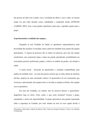 das pessoas de lidar com o poder, com a circulação de afetos e com o saber, ao mesmo
tempo em que estão fazendo coisas, trabalhando e cumprindo tarefas (ONOCKO
CAMPOS, 2003). Essa é uma grande experiência, tanto para o apoiador quanto para o
grupo.
Experimentando a realidade das equipes...
Chegando às sete Unidades de Saúde, as apoiadoras surpreenderam-se pela
diversidade das situações vivenciadas, tanto a partir da realidade local, quanto dos grupos
participantes. A riqueza do processo não se traduz em palavras, pois elas são sempre
insuficientes, mas certamente legou a todos um grande aprendizado, possibilitando um
crescimento pessoal, profissional, grupal e coletivo no âmbito da gestão e da atenção à
saúde.
A tarefa inicial – discussão do questionário e avaliação compartilhada, para
análise da realidade local – era uma das poucas certezas que se tinha, diante de inúmeras
dúvidas, próprias de uma construção coletiva. O questionário foi um instrumento que
favoreceu a aproximação, das equipes entre si, de todas as equipes na Roda e das equipes
com as apoiadoras.
Em uma das Unidades, no entanto, não foi possível discutir o questionário-
diagnóstico logo no início. Fazer, então, o quê, neste momento? Escutar o grupo,
entendendo o motivo da impossibilidade. O grupo apresentava uma grande inquietação
sobre a segurança na Unidade, por estar situada em área de risco agudo devido à
Documentos, observação e registro de práticas, falas. Tudo isso enriquece bastante o Texto a ser analisado
e interpretado.
 