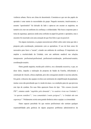 violência urbana. Havia um clima de desestímulo. Constatou-se que um dos papéis do
apoiador é estar atento às necessidades do grupo. Naquele momento, intuitivamente, o
assunto “questionário” foi deixado de lado e optou-se em escutar as angústias, na
tentativa de criar um ambiente de confiança e solidariedade. Não houve respostas para o
tema da segurança, apareceu ainda uma confusão no papel de gerente x apoiadora, mas o
encontro foi encerrado com uma sensação de que fora feito o que era possível.
Em alguns momentos, os grupos necessitavam refletir sobre outro tema que não o
proposto pela coordenação, juntamente com as apoiadoras. O uso do bom senso foi
necessário para fazer a “escuta”, criando um ambiente de confiança. O importante era
ampliar a resolutividade da Unidade, com um ambiente saudável nas relações
interpessoais: profissional-profissional, profissional-coordenação, profissional-usuário,
coordenação-usuário.
Outra grande angústia, trazida pelo coletivo, era a demanda excessiva, o que, no
dizer deles, impedia a realização da proposta de Saúde da Família, dificultando a
construção de vínculo, clínica ampliada, pois não conseguiam atender à sua área adscrita.
Em geral, o discurso das equipes revelava um sentimento de culpabilização da população,
muitas vezes não percebendo que é o modo de atuar, e as condições para tal, que provoca
este tipo de conduta. Em suas falas aparecem frases do tipo: “Não estamos fazendo
PSF”; estamos sendo “engolidos pela demanda”; “os usuários vivem nas Unidades”;
“só querem remédios!”; “essa comunidade é muito perigosa!”; “a Unidade não tem
segurança!”. Nitidamente existia uma grande distância entre a equipe e a comunidade.
Outro aspecto percebido foi que muitos profissionais não sentiam qualquer
responsabilidade pela gerência de alguns pequenos problemas administrativos da
 