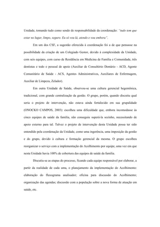 Unidade, tomando tudo como sendo de responsabilidade da coordenação: “tudo tem que
estar no lugar, limpo, seguro. Eu só vou lá, atendo e vou embora”.
Em um dos CSF, a sugestão oferecida à coordenação foi a de que pensasse na
possibilidade da criação de um Colegiado Gestor, devido à complexidade da Unidade,
com seis equipes, com curso de Residência em Medicina de Família e Comunidade, três
dentistas e todo o pessoal de apoio (Auxiliar de Consultório Dentário - ACD, Agente
Comunitário de Saúde - ACS, Agentes Administrativos, Auxiliares de Enfermagem,
Auxiliar de Limpeza, Zelador).
Em outra Unidade de Saúde, observou-se uma cultura gerencial hegemônica,
tradicional, com grande centralização da gestão. O grupo, porém, quando discutiu qual
seria o projeto de intervenção, não estava ainda fortalecido em sua grupalidade
(ONOCKO CAMPOS, 2003): escolheu uma dificuldade que, embora incomodasse às
cinco equipes de saúde da família, não conseguiu superá-la sozinho, necessitando de
apoio externo para tal. Talvez o projeto de intervenção desta Unidade possa ter sido
entendido pela coordenação da Unidade, como uma ingerência, uma imposição da gestão
e do grupo, devido à cultura e formação gerencial da mesma. O grupo escolheu
reorganizar o serviço com a implementação do Acolhimento por equipe, uma vez em que
nesta Unidade havia 100% de cobertura das equipes de saúde da família.
Discutiu-se as etapas do processo, ficando cada equipe responsável por elaborar, a
partir da realidade de cada uma, o planejamento da implementação do Acolhimento:
elaboração do fluxograma analisador; oficina para discussão do Acolhimento;
organização das agendas; discussão com a população sobre a nova forma de atuação em
saúde, etc.
 