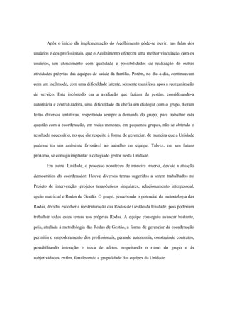 Após o início da implementação do Acolhimento pôde-se ouvir, nas falas dos
usuários e dos profissionais, que o Acolhimento ofereceu uma melhor vinculação com os
usuários, um atendimento com qualidade e possibilidades de realização de outras
atividades próprias das equipes de saúde da família. Porém, no dia-a-dia, continuavam
com um incômodo, com uma dificuldade latente, somente manifesta após a reorganização
do serviço. Este incômodo era a avaliação que faziam da gestão, considerando-a
autoritária e centralizadora, uma dificuldade da chefia em dialogar com o grupo. Foram
feitas diversas tentativas, respeitando sempre a demanda do grupo, para trabalhar esta
questão com a coordenação, em rodas menores, em pequenos grupos, não se obtendo o
resultado necessário, no que diz respeito à forma de gerenciar, de maneira que a Unidade
pudesse ter um ambiente favorável ao trabalho em equipe. Talvez, em um futuro
próximo, se consiga implantar o colegiado gestor nesta Unidade.
Em outra Unidade, o processo aconteceu de maneira inversa, devido a atuação
democrática do coordenador. Houve diversos temas sugeridos a serem trabalhados no
Projeto de intervenção: projetos terapêuticos singulares, relacionamento interpessoal,
apoio matricial e Rodas de Gestão. O grupo, percebendo o potencial da metodologia das
Rodas, decidiu escolher a reestruturação das Rodas de Gestão da Unidade, pois poderiam
trabalhar todos estes temas nas próprias Rodas. A equipe conseguiu avançar bastante,
pois, atrelada à metodologia das Rodas de Gestão, a forma de gerenciar da coordenação
permitiu o empoderamento dos profissionais, gerando autonomia, construindo contratos,
possibilitando interação e troca de afetos, respeitando o ritmo do grupo e às
subjetividades, enfim, fortalecendo a grupalidade das equipes da Unidade.
 