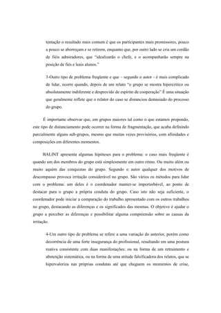 tentação o resultado mais comum é que os participantes mais promissores, pouco
a pouco se aborreçam e se retirem, enquanto que, por outro lado se cria um cordão
de fiéis admiradores, que “idealizarão o chefe, e o acompanharão sempre na
posição de fiés e leais alunos.”
3-Outro tipo de problema freqüente e que – segundo o autor - é mais complicado
de lidar, ocorre quando, depois de um relato “o grupo se mostra hipercrítico ou
absolutamente indiferente e desprovido de espírito de cooperação” É uma situação
que geralmente reflete que o relator do caso se distanciou demasiado do processo
do grupo.
É importante observar que, em grupos maiores tal como o que estamos propondo,
este tipo de distanciamento pode ocorrer na forma de fragmentação, que acaba definindo
parcialmente alguns sub-grupos, mesmo que muitas vezes provisórios, com afinidades e
composições em diferentes momentos.
BALINT apresenta algumas hipóteses para o problema: o caso mais freqüente é
quando um dos membros do grupo está simplesmente em outro ritmo. Ou muito além ou
muito aquém das conquistas do grupo. Segundo o autor qualquer dos motivos de
descompasso provoca irritação considerável no grupo. São vários os métodos para lidar
com o problema: um deles é o coordenador manter-se imperturbável, ao ponto de
destacar para o grupo a própria conduta do grupo. Caso isto não seja suficiente, o
coordenador pode iniciar a comparação do trabalho apresentado com os outros trabalhos
no grupo, destacando as diferenças e os significados das mesmas. O objetivo é ajudar o
grupo a perceber as diferenças e possibilitar alguma compreensão sobre as causas da
irritação.
4-Um outro tipo de problema se refere a uma variação do anterior, porém como
decorrência de uma forte insegurança do profissional, resultando em uma postura
reativa consistente com duas manifestações: ou na forma de um retraimento e
abstenção sistemática, ou na forma de uma atitude falsificadora dos relatos, que se
hipervaloriza nas próprias condutas até que cheguem os momentos de crise,
 