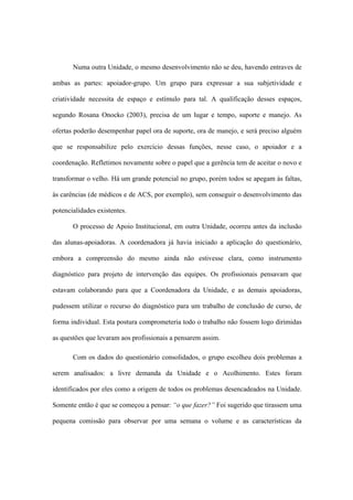 Numa outra Unidade, o mesmo desenvolvimento não se deu, havendo entraves de
ambas as partes: apoiador-grupo. Um grupo para expressar a sua subjetividade e
criatividade necessita de espaço e estímulo para tal. A qualificação desses espaços,
segundo Rosana Onocko (2003), precisa de um lugar e tempo, suporte e manejo. As
ofertas poderão desempenhar papel ora de suporte, ora de manejo, e será preciso alguém
que se responsabilize pelo exercício dessas funções, nesse caso, o apoiador e a
coordenação. Refletimos novamente sobre o papel que a gerência tem de aceitar o novo e
transformar o velho. Há um grande potencial no grupo, porém todos se apegam às faltas,
às carências (de médicos e de ACS, por exemplo), sem conseguir o desenvolvimento das
potencialidades existentes.
O processo de Apoio Institucional, em outra Unidade, ocorreu antes da inclusão
das alunas-apoiadoras. A coordenadora já havia iniciado a aplicação do questionário,
embora a compreensão do mesmo ainda não estivesse clara, como instrumento
diagnóstico para projeto de intervenção das equipes. Os profissionais pensavam que
estavam colaborando para que a Coordenadora da Unidade, e as demais apoiadoras,
pudessem utilizar o recurso do diagnóstico para um trabalho de conclusão de curso, de
forma individual. Esta postura comprometeria todo o trabalho não fossem logo dirimidas
as questões que levaram aos profissionais a pensarem assim.
Com os dados do questionário consolidados, o grupo escolheu dois problemas a
serem analisados: a livre demanda da Unidade e o Acolhimento. Estes foram
identificados por eles como a origem de todos os problemas desencadeados na Unidade.
Somente então é que se começou a pensar: “o que fazer?” Foi sugerido que tirassem uma
pequena comissão para observar por uma semana o volume e as características da
 