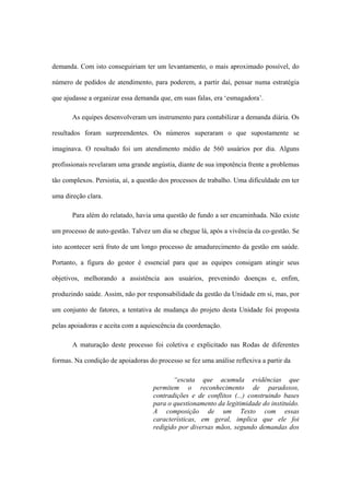 demanda. Com isto conseguiriam ter um levantamento, o mais aproximado possível, do
número de pedidos de atendimento, para poderem, a partir daí, pensar numa estratégia
que ajudasse a organizar essa demanda que, em suas falas, era ‘esmagadora’.
As equipes desenvolveram um instrumento para contabilizar a demanda diária. Os
resultados foram surpreendentes. Os números superaram o que supostamente se
imaginava. O resultado foi um atendimento médio de 560 usuários por dia. Alguns
profissionais revelaram uma grande angústia, diante de sua impotência frente a problemas
tão complexos. Persistia, aí, a questão dos processos de trabalho. Uma dificuldade em ter
uma direção clara.
Para além do relatado, havia uma questão de fundo a ser encaminhada. Não existe
um processo de auto-gestão. Talvez um dia se chegue lá, após a vivência da co-gestão. Se
isto acontecer será fruto de um longo processo de amadurecimento da gestão em saúde.
Portanto, a figura do gestor é essencial para que as equipes consigam atingir seus
objetivos, melhorando a assistência aos usuários, prevenindo doenças e, enfim,
produzindo saúde. Assim, não por responsabilidade da gestão da Unidade em si, mas, por
um conjunto de fatores, a tentativa de mudança do projeto desta Unidade foi proposta
pelas apoiadoras e aceita com a aquiescência da coordenação.
A maturação deste processo foi coletiva e explicitado nas Rodas de diferentes
formas. Na condição de apoiadoras do processo se fez uma análise reflexiva a partir da
“escuta que acumula evidências que
permitem o reconhecimento de paradoxos,
contradições e de conflitos (...) construindo bases
para o questionamento da legitimidade do instituído.
A composição de um Texto com essas
características, em geral, implica que ele foi
redigido por diversas mãos, segundo demandas dos
 