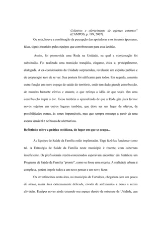 Coletivos e oferecimento de agentes externos”
(CAMPOS, p. 199, 2007).
Ou seja, houve a combinação da percepção das apoiadoras e os insumos (posturas,
falas, signos) trazidos pelas equipes que corroboravam para esta decisão.
Assim, foi promovida uma Roda na Unidade, na qual a coordenação foi
substituída. Foi realizada uma transição tranqüila, elegante, ética e, principalmente,
dialogada. A ex-coordenadora da Unidade surpreendeu, revelando um espírito público e
de cooperação raro de se ver. Sua postura foi edificante para todos. Em seguida, assumiu
outra função em outro espaço de saúde do território, onde tem dado grande contribuição,
de maneira bastante efetiva e atuante, o que reforça a idéia de que todos têm uma
contribuição ímpar a dar. Ficou também o aprendizado de que a Roda gira para formar
novos sujeitos em outros lugares também, que deve ser um lugar de ofertas, de
possibilidades outras, às vezes impensáveis, mas que sempre ressurge a partir de uma
escuta sensível e de busca de alternativas.
Refletindo sobre a prática cotidiana, do lugar em que se ocupa...
As Equipes de Saúde da Família estão implantadas. Urge fazê-las funcionar como
tal. A Estratégia de Saúde da Família neste município é recente, com cobertura
insuficiente. Os profissionais recém-concursados esperavam encontrar em Fortaleza um
Programa de Saúde da Família “pronto”, como se fosse uma receita. A realidade urbana é
complexa, porém impele todos a um novo pensar e um novo fazer.
Os investimentos nesta área, no município de Fortaleza, chegaram com um pouco
de atraso, numa área extremamente delicada, eivada de sofrimentos e dores a serem
aliviadas. Equipes novas ainda tateando seu espaço dentro da estrutura da Unidade, que
 