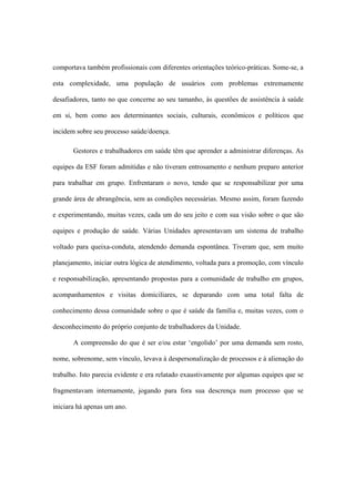 comportava também profissionais com diferentes orientações teórico-práticas. Some-se, a
esta complexidade, uma população de usuários com problemas extremamente
desafiadores, tanto no que concerne ao seu tamanho, às questões de assistência à saúde
em si, bem como aos determinantes sociais, culturais, econômicos e políticos que
incidem sobre seu processo saúde/doença.
Gestores e trabalhadores em saúde têm que aprender a administrar diferenças. As
equipes da ESF foram admitidas e não tiveram entrosamento e nenhum preparo anterior
para trabalhar em grupo. Enfrentaram o novo, tendo que se responsabilizar por uma
grande área de abrangência, sem as condições necessárias. Mesmo assim, foram fazendo
e experimentando, muitas vezes, cada um do seu jeito e com sua visão sobre o que são
equipes e produção de saúde. Várias Unidades apresentavam um sistema de trabalho
voltado para queixa-conduta, atendendo demanda espontânea. Tiveram que, sem muito
planejamento, iniciar outra lógica de atendimento, voltada para a promoção, com vínculo
e responsabilização, apresentando propostas para a comunidade de trabalho em grupos,
acompanhamentos e visitas domiciliares, se deparando com uma total falta de
conhecimento dessa comunidade sobre o que é saúde da família e, muitas vezes, com o
desconhecimento do próprio conjunto de trabalhadores da Unidade.
A compreensão do que é ser e/ou estar ‘engolido’ por uma demanda sem rosto,
nome, sobrenome, sem vínculo, levava à despersonalização de processos e à alienação do
trabalho. Isto parecia evidente e era relatado exaustivamente por algumas equipes que se
fragmentavam internamente, jogando para fora sua descrença num processo que se
iniciara há apenas um ano.
 