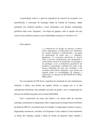 A participação coletiva, a partir da experiência do exercício da co-gestão, vem
possibilitando a construção da Estratégia Saúde da Família de Fortaleza, cidade
metrópole com inúmeros desafios a serem enfrentados, com diversas comunidades
periféricas tidas como “perigosas”, com brigas de gangues, onde as equipes têm que
conviver com a pobreza extrema e com as dificuldades inerentes ao “território vivo”.
Estes aspectos
(...) remetem-nos ao desafio de repensar a prática
clínica hegemônica reconhecendo suas limitações,
seu caráter ritualesco e medicalizante e seu papel
na manutenção do status quo (...). Julgamos,
igualmente, ser necessário questionar as noções
sobre o processo saúde/doença, que absolutizam o
conhecimento positivo da autonomia, da fisiologia e
da patologia e (ou) o formalismo quantitativo da
estatística, propiciando a idolatria dos meios e das
formas, desligados dos fins, dos resultados e dos
conteúdos das práticas sanitárias e que deixam em
segundo plano as possibilidades de minorar o
sofrimento e as doenças (CARVALHO & CUNHA,
2006, p.843).
No caos aparente da ESF havia a esperança da construção de certo ordenamento,
incipiente e difuso, mas latente nas equipes. Porém, as equipes por si só não
conseguiriam transformar uma realidade sem apoio da gestão e sem a reorganização do
processo de trabalho da gestão a nível central (SER/SMS).
Com o desenvolver do curso, das leituras e de muitas rodas de conversas
realizadas, aumentaram as inquietações sobre a organização da atenção básica do Distrito
de Saúde da SER VI e sua função junto às Unidades. A organização existente é arcaica e
fragmentada, baseada nas ‘caixinhas’ dos Programas. Como mudá-la? Como transformar
as Rodas das Unidades, quando a Roda de Gestão da Regional traduz também a
 