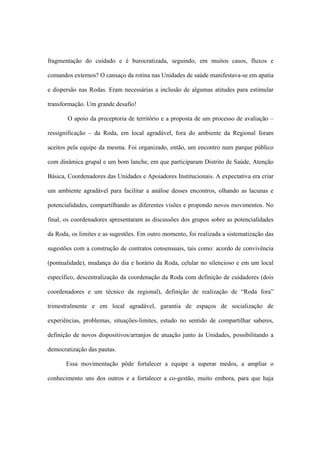 fragmentação do cuidado e é burocratizada, seguindo, em muitos casos, fluxos e
comandos externos? O cansaço da rotina nas Unidades de saúde manifestava-se em apatia
e dispersão nas Rodas. Eram necessárias a inclusão de algumas atitudes para estimular
transformação. Um grande desafio!
O apoio da preceptoria de território e a proposta de um processo de avaliação –
ressignificação – da Roda, em local agradável, fora do ambiente da Regional foram
aceitos pela equipe da mesma. Foi organizado, então, um encontro num parque público
com dinâmica grupal e um bom lanche, em que participaram Distrito de Saúde, Atenção
Básica, Coordenadores das Unidades e Apoiadores Institucionais. A expectativa era criar
um ambiente agradável para facilitar a análise desses encontros, olhando as lacunas e
potencialidades, compartilhando as diferentes visões e propondo novos movimentos. No
final, os coordenadores apresentaram as discussões dos grupos sobre as potencialidades
da Roda, os limites e as sugestões. Em outro momento, foi realizada a sistematização das
sugestões com a construção de contratos consensuais, tais como: acordo de convivência
(pontualidade), mudança do dia e horário da Roda, celular no silencioso e em um local
específico, descentralização da coordenação da Roda com definição de cuidadores (dois
coordenadores e um técnico da regional), definição de realização de “Roda fora”
trimestralmente e em local agradável, garantia de espaços de socialização de
experiências, problemas, situações-limites, estudo no sentido de compartilhar saberes,
definição de novos dispositivos/arranjos de atuação junto às Unidades, possibilitando a
democratização das pautas.
Essa movimentação pôde fortalecer a equipe a superar medos, a ampliar o
conhecimento uns dos outros e a fortalecer a co-gestão, muito embora, para que haja
 