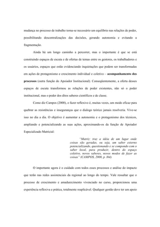 mudança no processo de trabalho torna-se necessário um equilíbrio nas relações de poder,
possibilitando descentralizações das decisões, gerando autonomia e evitando a
fragmentação.
Ainda há um longo caminho a percorrer, mas o importante é que se está
construindo espaços de escuta e de ofertas de temas entre os gestores, os trabalhadores e
os usuários, espaços que estão evidenciando inquietações que podem ser transformadas
em ações de protagonismo e crescimento individual e coletivo – acompanhamento dos
processos (outra função do Apoiador Institucional). Conseqüentemente, a oferta desses
espaços de escuta transformou as relações de poder existentes, não só o poder
institucional, mas o poder dos ditos saberes científicos e de classe.
Como diz Campos (2000), o fazer reflexivo é, muitas vezes, um modo eficaz para
quebrar as resistências e inseguranças que o dialogo teórico jamais resolveria. Vive-se
isso no dia a dia. O objetivo é aumentar a autonomia e o protagonismo dos técnicos,
ampliando e potencializando as suas ações, aproximando-os da função de Apoiador
Especializado Matricial:
“Matriz: traz a idéia de um lugar onde
coisas são geradas, ou seja, um saber externo
potencializando, questionando e se compondo com o
saber local, para produzir, dentro do espaço
coletivo, novos saberes, novos modos de fazer as
coisas” (CAMPOS, 2000, p. l64).
O importante agora é o cuidado com todos esses processos e análise do impacto
que terão nas redes assistenciais da regional ao longo do tempo. Vale ressaltar que o
processo de crescimento e amadurecimento vivenciado no curso, proporcionou uma
experiência reflexiva e prática, totalmente reaplicável. Qualquer gestão deve ter um apoio
 