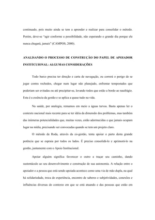 continuado, pois muito ainda se tem a aprender e realizar para consolidar o método.
Porém, deve-se “agir conforme a possibilidade, não esperando o grande dia porque ele
nunca chegará, jamais” (CAMPOS, 2000).
ANALISANDO O PROCESSO DE CONSTRUÇÃO DO PAPEL DE APOIADOR
INSTITCUIONAL: ALGUMAS CONSIDERAÇÕES
Todo barco precisa ter direção e carta de navegação, ou correrá o perigo de se
jogar contra rochedos, chegar num lugar não planejado, enfrentar tempestades que
poderiam ser evitadas ou até precipitar-se, levando todos que estão a bordo ao naufrágio.
Esta é a essência da gestão e se aplica a quase tudo na vida.
Na saúde, por analogia, remamos em meio a águas turvas. Basta apenas ler o
contexto nacional mais recente para se ter idéia da dimensão dos problemas, mas também
das inúmeras potencialidades que, muitas vezes, estão adormecidas e que jamais ocupam
lugar na mídia, precisando ser convocadas quando se tem um projeto claro.
O método da Roda, através da co-gestão, tenta apoiar o parto desta grande
potência que se espraia por todos os lados. É preciso consolidá-lo e aprimorá-lo na
gestão, juntamente com o Apoio Institucional.
Apoiar alguém significa favorecer o outro a traçar seu caminho, dando
sustentáculo ao seu desenvolvimento e construção de sua autonomia. A relação entre o
apoiador e a pessoa que está sendo apoiada acontece como uma via de mão dupla, na qual
há solidariedade, troca de experiência, encontro de saberes e subjetividades, conexões e
influências diversas do contexto em que se está atuando e das pessoas que estão em
 