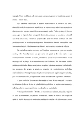 interação. Um é modificado pelo outro, que, por sua vez, promove transformações em si
mesmo e em seu meio.
Ser Apoiador Institucional é permitir transformar-se e ofertar-se ao outro,
disponibilizando ferramentas que possibilitem, ao grupo, a construção de um determinado
direcionamento, baseado nas políticas propostas pela gestão. Porém, o desenvolvimento
desse papel só é possível em uma gestão democrática, na qual se acredita no potencial
dos atores envolvidos, oferecendo oportunidades para um crescer contínuo. Em uma
gestão autoritária, as definições estão prontas, determinadas, devendo ser seguidas, com
interesses unilaterais. Não há abertura ao diálogo, nem tampouco, construção coletiva.
Ser apoiadoras deste processo, em Fortaleza, apresentou-se como um grande
desafio, pelo desconhecimento do que seria este papel e de como seria o seu
desenvolvimento. Enfrentar o desafio, entendendo o que estava acontecendo e o que
estava por vir ao longo do acompanhamento das Unidades e das discussões teórico-
práticas possibilitadas. Houve crescimento, no plano individual, enquanto profissionais,
nos contextos de grupos e coletivos, obtenção de conhecimentos, reflexões,
questionamentos sobre a prática e a atuação, muitas vezes com angústias e preocupações,
pois não se sabia ao certo, se o passo dado seria o mais adequado e qual seria o próximo.
Alguns resultados foram sendo observados ao longo do percurso, pois a tarefa de
participar das Rodas de Gestão de cada Unidade possibilitou, às apoiadoras e às equipes,
reflexões sobre os maiores problemas e/ou desafios no seu trabalho.
Vários questionamentos e dúvidas, as mais variadas, surgiram, no que diz respeito
ao fluxo de atendimento, ao processo de trabalho, à forma de atuação das equipes de
saúde da família, à postura da gestão e às condições de trabalho e de infra-estrutura, o que
 
