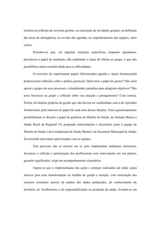 resultou na reflexão do ser/estar gerente, na realização de atividades grupais, na definição
das áreas de abrangência, na revisão das agendas, no empoderamento das equipes, entre
outros.
Percebeu-se que, em algumas situações específicas, enquanto apoiadoras,
prevaleceu o papel de mediação, não ampliando o leque de ofertas ao grupo, o que não
possibilitou maior resolutividade para as dificuldades.
O exercício de experimentar papéis diferenciados (gestão e Apoio Institucional)
proporcionou reflexões sobre a prática gerencial. Qual seria o papel do gestor? Não seria
apoiar o grupo em seus processos, vislumbrando caminhos para atingirem objetivos? Não
seria favorecer ao grupo a reflexão sobre sua atuação e protagonismo? Com certeza.
Porém, há funções próprias da gestão que não devem ser confundidas com a de Apoiador
Institucional, pela natureza do papel de cada uma dessas funções. Estes questionamentos
possibilitaram se discutir o papel da gerência do Distrito de Saúde, da Atenção Básica e
Saúde Bucal da Regional VI, propondo reformulações e discussões junto à equipe do
Distrito de Saúde e da Coordenação de Saúde Mental e da Secretaria Municipal de Saúde,
favorecendo uma maior aproximação com as equipes.
Este processo não se encerra em si, pois implementar mudanças estruturais,
favorecer a reflexão e participação dos profissionais com intervenções em sua prática,
gerando significados, exige um acompanhamento sistemático.
Espera-se que a implementação das ações e arranjos realizados até então sejam
alicerce para uma transformação no modelo de gestão e atenção, com otimização dos
recursos existentes através da análise dos dados produzidos, do conhecimento do
território, do Acolhimento e da responsabilização na produção de saúde, levando-se em
 