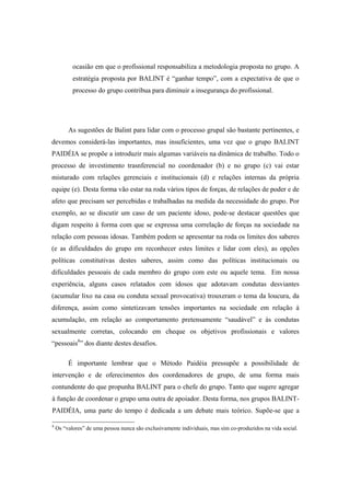 ocasião em que o profissional responsabiliza a metodologia proposta no grupo. A
estratégia proposta por BALINT é “ganhar tempo”, com a expectativa de que o
processo do grupo contribua para diminuir a insegurança do profissional.
As sugestões de Balint para lidar com o processo grupal são bastante pertinentes, e
devemos considerá-las importantes, mas insuficientes, uma vez que o grupo BALINT
PAIDÉIA se propõe a introduzir mais algumas variáveis na dinâmica de trabalho. Todo o
processo de investimento trasnferencial no coordenador (b) e no grupo (c) vai estar
misturado com relações gerenciais e institucionais (d) e relações internas da própria
equipe (e). Desta forma vão estar na roda vários tipos de forças, de relações de poder e de
afeto que precisam ser percebidas e trabalhadas na medida da necessidade do grupo. Por
exemplo, ao se discutir um caso de um paciente idoso, pode-se destacar questões que
digam respeito à forma com que se expressa uma correlação de forças na sociedade na
relação com pessoas idosas. Também podem se apresentar na roda os limites dos saberes
(e as dificuldades do grupo em reconhecer estes limites e lidar com eles), as opções
políticas constitutivas destes saberes, assim como das políticas institucionais ou
dificuldades pessoais de cada membro do grupo com este ou aquele tema. Em nossa
experiência, alguns casos relatados com idosos que adotavam condutas desviantes
(acumular lixo na casa ou conduta sexual provocativa) trouxeram o tema da loucura, da
diferença, assim como sintetizavam tensões importantes na sociedade em relação à
acumulação, em relação ao comportamento pretensamente “saudável” e às condutas
sexualmente corretas, colocando em cheque os objetivos profissionais e valores
“pessoais8
” dos diante destes desafios.
É importante lembrar que o Método Paidéia pressupõe a possibilidade de
intervenção e de oferecimentos dos coordenadores de grupo, de uma forma mais
contundente do que propunha BALINT para o chefe do grupo. Tanto que sugere agregar
à função de coordenar o grupo uma outra de apoiador. Desta forma, nos grupos BALINT-
PAIDÉIA, uma parte do tempo é dedicada a um debate mais teórico. Supõe-se que a
8
Os “valores” de uma pessoa nunca são exclusivamente individuais, mas sim co-produzidos na vida social.
 