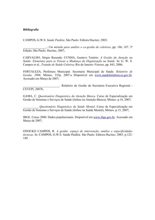 Bibliografia
CAMPOS, G.W.S. Saúde Paidéia. São Paulo: Editora Hucitec; 2003;
_______________.; Um método para análise e co-gestão de coletivos, pp. 186, 187. 3ª
Edição; São Paulo: Hucitec, 2007;
CARVALHO, Sérgio Resende; CUNHA, Gustavo Tenório. A Gestão da Atenção na
Saúde: Elementos para se Pensar a Mudança da Organização na Saúde. In: G. W. S.
Campos et al., Tratado de Saúde Coletiva; Rio de Janeiro: Fiocruz, pp. 843, 2006;
FORTALEZA, Prefeitura Municipal. Secretaria Municipal de Saúde. Relatório de
Gestão, 2006. Mímeo. 333p. 2007.a Disponível em www.saudefortaleza.ce.gov.br.
Acessado em Março de 2007;
________________________. Relatório de Gestão da Secretaria Executiva Regional -
CEVEPI, 2007b;
GAMA, C. Questionário Diagnóstico da Atenção Básica. Curso de Especialização em
Gestão de Sistemas e Serviços de Saúde (ênfase na Atenção Básica), Mimeo. p.18, 2007;
__________ Questionário Diagnóstico da Saúde Mental. Curso de Especialização em
Gestão de Sistemas e Serviços de Saúde (ênfase na Saúde Mental), Mimeo. p.15, 2007;
IBGE. Censo 2000. Dados populacionais. Disponível em www.ibge.gov.br. Acessado em
Março de 2007;
ONOCKO CAMPOS, R. A gestão: espaço de intervenção, análise e especificidades
técnicas. In: CAMPOS, G.W.S. Saúde Paidéia. São Paulo: Editora Hucitec; 2003. p.122-
149.
 