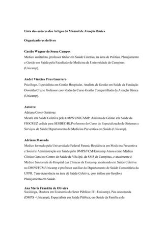 Lista dos autores dos Artigos do Manual de Atenção Básica
Organizadores do livro
Gastão Wagner de Sousa Campos
Médico sanitarista, professor titular em Saúde Coletiva, na área de Política, Planejamento
e Gestão em Saúde pela Faculdade de Medicina da Universidade de Campinas
(Unicamp).
André Vinicius Pires Guerrero
Psicólogo, Especialista em Gestão Hospitalar, Analista de Gestão em Saúde da Fundação
Oswaldo Cruz e Professor convidado do Curso Gestão Compartilhada da Atenção Básica
(Unicamp).
Autores:
Adriana Coser Gutiérrez
Mestre em Saúde Coletiva pelo DMPS/UNICAMP, Analista de Gestão em Saúde da
FIOCRUZ cedida para SESDEC/RJ,Professora do Curso de Especialização de Sistemas e
Serviços de Saúde/Departamento de Medicina Preventiva em Saúde-(Unicamp).
Adriano Massuda
Medico formado pela Universidade Federal Paraná, Residência em Medicina Preventiva
e Social e Administração em Saúde pelo DMPS/FCM/Unicamp Atuou como Médico
Clínico Geral no Centro de Saúde da Vila Ipê, da SMS de Campinas, e atualmente é
Médico Sanitarista do Hospital das Clínicas da Unicamp, mestrando em Saúde Coletiva
no DMPS/FCM/Unicamp e professor auxiliar do Departamento de Saúde Comunitária da
UFPR. Tem experiência na área de Saúde Coletiva, com ênfase em Gestão e
Planejamento em Saúde.
Ana Maria Franklin de Oliveira
Socióloga, Doutora em Economia do Setor Público (IE –Unicamp), Pós doutoranda
(DMPS –Unicamp); Especialista em Saúde Pública; em Saúde da Família e da
 