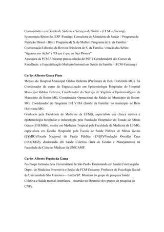 Comunidade e em Gestão de Sistema e Serviços de Saúde – (FCM –Unicamp).
Economista Sênior do IESP /Fundap / Consultora do Ministério da Saúde / Programa de
Nutrição/ Brasil - Bird / Programa de S. da Mulher /Programa de S. da Família /
Coordenação Editorial da Revista Brasileira de S. da Família / criação das Séries:
“Agentes em Ação” e “O que é que eu faço Doutor”
Assessora da FCM /Unicamp para a criação do PSF e Coordenadora dos Cursos de
Residência e Especialização Multiprofissional em Saúde da Família –(FCM-Unicamp)
Carlos Alberto Gama Pinto
Médico do Hospital Municipal Odilon Behrens (Prefeitura de Belo Horizonte-MG), foi
Coordenador do curso de Especialização em Epidemiologia Hospitalar do Hospital
Municipal Odilon Behrens, Coordenador do Serviço de Vigilância Epidemiológica do
Município de Betim-MG, Coordenador Operacional de Saúde do Município de Betim-
MG, Coordenador do Programa BH VIDA (Saúde da Família) no município de Belo
Horizonte-MG.
Graduado pela Faculdade de Medicina da UFMG, especialista em clínica médica e
epidemiologia hospitalar e infectologia pela Fundação Hospitalar do Estado de Minas
Gerais (FHEMIG), mestre em Medicina Tropical pela Faculdade de Medicina da UFMG,
especialista em Gestão Hospitalar pela Escola de Saúde Pública de Minas Gerais
(ESMIG)/Escola Nacional de Saúde Pública (ENSP)/Fundação Osvaldo Cruz
(FIOCRUZ), doutorando em Saúde Coletiva (área de Gestão e Planejamento) na
Faculdade de Ciências Médicas da UNICAMP.
Carlos Alberto Pegolo da Gama
Psicólogo formado pela Universidade de São Paulo. Doutorando em Saúde Coletiva pelo
Depto. de Medicina Preventiva e Social da FCM Unicamp. Professor de Psicologia Social
da Universidade São Francisco – Itatiba/SP. Membro do grupo de pesquisa Saúde
Coletiva e Saúde mental: interfaces - inserido no Diretório dos grupos de pesquisa do
CNPq.
 