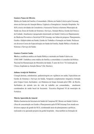 Gustavo Nunes de Oliveira
Médico de Saúde da Família e Comunidade e Mestre em Saúde Coletiva pela Unicamp,
atuou em Serviços de Atenção Básica, Urgência e Emergência e Atenção Hospitalar. No
SUS, exerce atividades de Consultoria e Assessoria Técnica a Gestores Municipais de
Saúde nas Áreas de Gestão de Sistemas e Serviços, Atenção Básica, Gestão da Clínica e
do Cuidado. Atualmente é pesquisador doutorando em Saúde Coletiva no Departamento
de Medicina Preventiva e Social da FCM Unicamp, nas linhas de pesquisa: Planejamento,
Gestão e Subjetividade em Saúde; Gestão do Trabalho e Formação em Saúde. Professor
em diversos Cursos de Especialização em Saúde da Família, Saúde Pública e Gestão de
Sistemas e Serviços de Saúde.
Gustavo Tenório Cunha
Medico, residência médica em Saúde Pública e mestrado em Saúde Coletiva na
UNICAMP. Trabalhou como médico de família e comunidade e é consultor da Política
Nacional de Humanização do Ministério da Saúde. É autor do livro "A Construção da
Clínica Ampliada na Atenção Básica" (Ed. Hucitec).
Juliana Araújo de Medeiros
Cirurgiã dentista, endodontista, epidemiologista em vigilância em saúde, Especialista em
Gestão de Sistemas e Serviços de Saúde, Terapeuta complementar integrativa formada
pela Unipaz Ceará, facilitadora em Dinâmica de Grupo formada pela CDG de Recife,
facilitadora do método teia da vida de trabalho em comunidades, atualmente
coordenadora de saúde bucal da Secretaria Executiva Regional VI do município de
Fortaleza.
Márcia Aparecida do Amaral
Médica Sanitarista da Secretaria de Saúde de Campinas/SP, Mestre em Saúde Coletiva
(Área de concentração em Gestão e Planejamento) pela FCM/Unicamp.Tem atuado nos
diversos espaços de gestão do SUS, coordenando áreas de planejamento e políticas,
realizando e/ou apoiando projetos de gestão hospitalar . Atua também na formação de
 