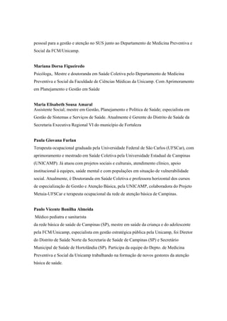 pessoal para a gestão e atenção no SUS junto ao Departamento de Medicina Preventiva e
Social da FCM/Unicamp.
Mariana Dorsa Figueiredo
Psicóloga,. Mestre e doutoranda em Saúde Coletiva pelo Departamento de Medicina
Preventiva e Social da Faculdade de Ciências Médicas da Unicamp. Com Aprimoramento
em Planejamento e Gestão em Saúde
Maria Elisabeth Sousa Amaral
Assistente Social; mestre em Gestão, Planejamento e Política de Saúde; especialista em
Gestão de Sistemas e Serviços de Saúde. Atualmente é Gerente do Distrito de Saúde da
Secretaria Executiva Regional VI do município de Fortaleza
Paula Giovana Furlan
Terapeuta ocupacional graduada pela Universidade Federal de São Carlos (UFSCar), com
aprimoramento e mestrado em Saúde Coletiva pela Universidade Estadual de Campinas
(UNICAMP). Já atuou com projetos sociais e culturais, atendimento clínico, apoio
institucional à equipes, saúde mental e com populações em situação de vulnerabilidade
social. Atualmente, é Doutoranda em Saúde Coletiva e professora horizontal dos cursos
de especialização de Gestão e Atenção Básica, pela UNICAMP, colaboradora do Projeto
Metuia-UFSCar e terapeuta ocupacional da rede de atenção básica de Campinas.
Paulo Vicente Bonilha Almeida
Médico pediatra e sanitarista
da rede básica de saúde de Campinas (SP), mestre em saúde da criança e do adolescente
pela FCM/Unicamp, especialista em gestão estratégica pública pela Unicamp, foi Diretor
do Distrito de Saúde Norte da Secretaria de Saúde de Campinas (SP) e Secretário
Municipal de Saúde de Hortolândia (SP). Participa da equipe do Depto. de Medicina
Preventiva e Social da Unicamp trabalhando na formação de novos gestores da atenção
básica de saúde.
 