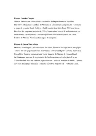 Rosana Onocko Campos
Médica. Doutora em saúde coletiva. Professora do Departamento de Medicina
Preventiva e Social da Faculdade de Medicina da Unicamp em Campinas/SP - Coordena
o grupo de pesquisa Saúde Coletiva e Saúde mental: interfaces desde 2004 inserido no
Diretório dos grupos de pesquisa do CNPq. Supervisiona o curso de aprimoramento em
saúde mental e planejamento e realiza supervisões clínico-institucionais em vários
Centros de Atenção Psicossocial da região de Campinas
Rosane de Lucca Maerschner
Dentista, formada pela Universidade de São Paulo, formação em capacitação pedagógica
- ensino em serviço para dentistas, enfermeiros, Técnico de Higiene Dental e Auxiliar de
Consultório Dentário instrutora/supervisora de curso de Técnico de Higiene Bucal,
facilitadora do processo de implantação do Acolhimento com Avaliação de Risco e
Vulnerabilidade na AB e S.Mental,especialista em Gestão de Serviços de Saúde, Gerente
da Célula de Atenção Básica da Secretaria Executiva Regional VI – Fortaleza, Ceará.
 