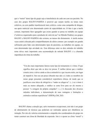 que o “motor” deste tipo de grupo seja a transferência de cada um com seu paciente. No
caso dos grupos BALINT-PAIDÉIA é possível que surjam tarefas ou temas mais
coletivos, ou com padrão transferencial mais coletivo, como uma campanha de dengue,
um apoio matricial com determinado centro de especialidade etc. O fato é que a tarefa
comum, importante fator agregador que existe quando se pensa no trabalho em equipe
(“coletivos organizados para a produção de valor de uso” no Método Paidéia), nos grupos
BALINT e BALINT-PAIDÉIA não existem, ao menos tão diretamente. A tarefa muitas
vezes estará colocada pelo compartilhamento de afetos comuns: por exemplo um grande
sofrimento para lidar com determinados tipos de pacientes, ou trabalhar em equipe, ou
com determinado tipo atividade etc. Esta diferença entre os dois métodos de trabalho
torna talvez mais importante uma recomendação do método BALINT: é a chamada
importância do ritmo de trabalho.
“Um dos mais importantes fatores neste tipo de treinamento é o ritmo. O que
significa dizer que não se deve ter pressa. É melhor deixar que o médico
cometa erros e talvez ainda se deva estimulá-lo a que incorra neles, em lugar
de impedi-lo. Isto soa um pouco absurdo mas não o é; todos os membros do
nosso grupo possuíam considerável experiência clínica, de modo que se
justificava essa tática de obrigá-los a “nadar ou afogar-se”. (...) se o ritmo é
mais ou menos adequado, o médico se sente livre para ser ele mesmo e
possuir “a coragem da própria estupidez”. (...) A discussão dos diversos
métodos individuais, a demonstração de suas vantagens e limitações o
estimula a realizar experiências” (IDEM p 264, 265)
BALINT chama a atenção que, salvo momentos excepcionais, este não é um grupo
de adestramento de técnicas que poderiam ser realizadas apenas por obediência ou
imitação. Por isto ele valoriza extremamente o empenho dos coordenadores do grupo em
tentar construir um clima de liberdade de expressão. Isto é o oposto ao clima “moral” e
 