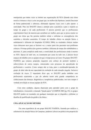 maniqueísta que tantas vezes se institui nas organizações do SUS. Quando este clima
moral se instaura o risco é criar um grupo que, na melhor das hipóteses, tentará funcionar
de forma padronizada e submissa, alternando algumas vezes com o pólo oposto: a
reatividade. Para isto BALINT chama a atenção para a paciência e para o respeito ao
tempo do grupo e de cada profissional. É preciso permitir que os profissionais
experimentem fazer da maneira que acreditam ser melhor, para que se possa manter no
grupo um clima que lhe permita também relatar e enfrentar as conseqüências dos
caminhos e decisões assumidos. O tempo do trabalho clínico na atenção básica e
ambulatorial é diferente do hospitalar (CUNHA 2004), os resultados clínicos muitas
vezes demoram anos para se fazerem ver; a maior parte dos pacientes tem problemas
crônicos. O tempo político dos gestores também é diferente do tempo dos trabalhadores e
pacientes. E, para complicar ainda mais, a rotatividade dos profissionais ainda é enorme
no SUS. Apesar de tudo isto, ou exatamente por causa de tudo isto, é preciso haver
espaços de trabalho com as equipes em que o tempo possa ser outro. Os grupos BALINT-
PAIDÉIA que estamos propondo requerem este esforço de permitir também a
sobrevivência de outros tempos, sintonizados com processos de aprendizado de
profissionais e usuários. Como sempre não se trata, para o coordenador/apoiador do
grupo, de abrir mão da sua capacidade de avaliação de cada situação singular. Inclusive
avaliação de riscos. É importante dizer que, se BALINT podia trabalhar com
profissionais experientes e que ele admitia terem uma grande competência no
conhecimento das doenças, diagnósticos e terapêuticas padronizadas, isto nem sempre é
verdade em relação as nossas equipes do SUS.
Com estes cuidados, alguma disposição para aprender junto com o grupo de
trabalhadores e exercendo a chamada “função apoio” (CAMPOS 2003 pg. 85), os grupos
BALINT podem ser montados em qualquer município que se disponha a enfrentar os
desafios de qualificação da gestão e da clínica.
UMA APLICAÇÃO DO MÉTODO
Em uma experiência de um grupo BALINT PAIDEIA, formado por médicos e
enfermeiros da atenção básica de Campinas, podemos colocar em prática esta proposta de
 