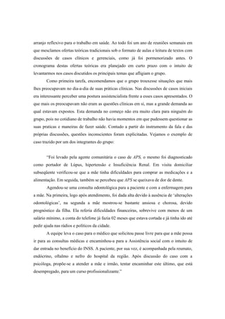 arranjo reflexivo para o trabalho em saúde. Ao todo foi um ano de reuniões semanais em
que mesclamos ofertas teóricas tradicionais sob o formato de aulas e leitura de textos com
discussões de casos clínicos e gerenciais, como já foi pormenorizado antes. O
cronograma destas ofertas teóricas era planejado em curto prazo com o intuito de
levantarmos nos casos discutidos os principais temas que afligiam o grupo.
Como primeira tarefa, encomendamos que o grupo trouxesse situações que mais
lhes preocupavam no dia-a-dia de suas práticas clínicas. Nas discussões de casos iniciais
era interessante perceber uma postura assistencialista frente a esses casos apresentados. O
que mais os preocupavam não eram as questões clínicas em si, mas a grande demanda ao
qual estavam expostos. Esta demanda no começo não era muito clara para ninguém do
grupo, pois no cotidiano de trabalho não havia momentos em que pudessem questionar as
suas praticas e maneiras de fazer saúde. Contudo a partir do instrumento da fala e das
próprias discussões, questões inconscientes foram explicitadas. Vejamos o exemplo de
caso trazido por um dos integrantes do grupo:
“Foi levado pela agente comunitária o caso de APS, o mesmo foi diagnosticado
como portador de Lúpus, hipertensão e Insuficiência Renal. Em visita domiciliar
subseqüente verificou-se que a mãe tinha dificuldades para comprar as medicações e a
alimentação. Em seguida, também se percebeu que APS se queixava de dor de dente.
Agendou-se uma consulta odontológica para a paciente e com a enfermagem para
a mãe. Na primeira, logo após atendimento, foi dada alta devido à ausência de ‘alterações
odontológicas’, na segunda a mãe mostrou-se bastante ansiosa e chorosa, devido
prognóstico da filha. Ela referia dificuldades financeiras, sobrevive com menos de um
salário mínimo, a conta do telefone já fazia 02 meses que estava cortada e já tinha ido até
pedir ajuda nas rádios e políticos da cidade.
A equipe leva o caso para o médico que solicitou passe livre para que a mãe possa
ir para as consultas médicas e encaminhou-a para a Assistência social com o intuito de
dar entrada no benefício do INSS. A paciente, por sua vez, é acompanhada pela reumato,
endócrino, oftalmo e nefro do hospital da região. Após discussão do caso com a
psicóloga, propõe-se a atender a mãe e irmão, tentar encaminhar este último, que está
desempregado, para um curso profissionalizante.”
 