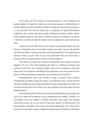 Casos como estes são comuns na atenção primária de zonas periféricas das
grandes cidades. É importante ressaltar que em muitas situações, a unidade básica de
saúde configura como único aparelho do estado em regiões de vinte a trinta mil pessoas e
às vezes até mais. Em uma das regiões que os integrantes do grupo Balint-paidéia
trabalhavam, por exemplo, não havia escolas, delegacias de policia, creches, bancos,
praças, espaços esportivos e até mesmo o comércio era pouco diversificado, isto mesmo,
o “postinho de saúde” era tudo (do estado) que uma população de quinze mil pessoas
tinha.
Voltado ao caso de APS: Assim que foi relatado, o grupo tendia soluções das mais
diversas configurações para resolver aquela angustia provocada: “por que não fazemos
uma rifa para ajudá-la? Já passou por uma avaliação psiquiátrica?”. Na medida em que
tínhamos tempo, em geral maior do que estes profissionais têm no seu dia-a-dia, a
primeira catarse solucionista passava e depois o silêncio imperava.
Neste ponto, a existência de monitores foi importante para instigar as primeiras
perguntas: Por que vocês estão propondo isto? Qual é o problema da paciente que
tentamos resolver? Por que escolhemos alguns casos para nos dedicarmos mais entre
tantos outros com problemas semelhantes? Que sentimentos estes casos geram em nós?
Quais os critérios, geralmente inconscientes, que utilizamos para escolhê-los?
Questionamentos como estes levaram o grupo a disparar várias questões,
principalmente da ordem de quem nós somos e o que devemos fazer. A partir de tentar
descobrir o porquê que essas situações preocupavam tanto os participantes do grupo e em
como elas geravam afetos tão intensos foi o que possibilitou uma motivação de buscar
respostas para tal.
Este incômodo pode ser analisado com base nas identificações que as equipes têm
com os seus objetos de investimento, ou seja, as populações que atendem. A pobreza e as
necessidades sociais que afligem o território transmitem para equipe uma demanda
assistencial que por sua vez, por não ter tempo para adquirir um discernimento real
dessas questões, respondem a elas a única maneira que aprenderam: com o filtro teórico
da saúde. Por esta razão o projeto terapêutico planejado para APS apesar de identificar
 