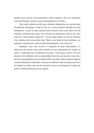 questões dessa natureza como problemática central responde a elas com ferramentas
como medicalização, consultas, exames aposentadorias por invalidez...
Neste ponto, puderam perceber que a demanda, independente que seja decorrente
de problemas relacionados à saúde ou não, era o maior problema detectado por estes
trabalhadores. A partir do sigilo, puderam falar livremente sobre como lidam com esta
demanda e concluíram que muitas vezes sufocam esta demanda por medo de não saber
resolve-las. Assim puderam questionar: “É nossa função debelar este tipo de demanda?
Como podemos sofre menos diante disso? Muitas vezes diante de tantos problemas, nos
perdemos e esquecemos de cuidar da saúde desta população, como evitar isso?”
Indagações como estas, levaram os integrantes do grupo balint-paideia a se
interessarem por discutir temas como avaliação de risco, planejamento do cuidado em
saúde e a importância de se apropriarem da gestão e torná-la mais coletiva. Os temas
propostos foram debatidos com uma proximidade maior dos seus respectivos dia-a-dia e
com uma correspondência nas necessidades afetivas do grupo. Outras temáticas seguiram
a mesma metodologia, despertando o interesse em refletirem sobre suas práticas de vida e
de trabalho em saúde e para isso foi necessário levarem a reivindicação de espaços de
gestão e reflexão também para as suas equipes.
 