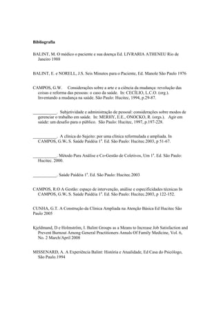 Bibliografia
BALINT, M. O médico o paciente e sua doença Ed. LIVRARIA ATHENEU Rio de
Janeiro 1988
BALINT, E. e NORELL, J.S. Seis Minutos para o Paciente, Ed. Manole São Paulo 1976
CAMPOS, G.W. Considerações sobre a arte e a ciência da mudança: revolução das
coisas e reforma das pessoas: o caso da saúde. In: CECÍLIO, L.C.O. (org.).
Inventando a mudança na saúde. São Paulo: Hucitec, 1994, p.29-87.
___________. Subjetividade e administração de pessoal: considerações sobre modos de
gerenciar o trabalho em saúde. In: MERHY, E.E., ONOCKO, R. (orgs.). Agir em
saúde: um desafio para o público. São Paulo: Hucitec, 1997, p.197-228.
___________. A clínica do Sujeito: por uma clínica reformulada e ampliada. In
CAMPOS, G.W. S. Saúde Paidéia 1a
. Ed. São Paulo: Hucitec.2003, p 51-67.
___________. Método Para Análise e Co-Gestão de Coletivos, Um 1a
. Ed. São Paulo:
Hucitec. 2000.
___________. Saúde Paidéia 1a
. Ed. São Paulo: Hucitec.2003
CAMPOS, R.O A Gestão: espaço de intervenção, análise e especificidades técnicas In
CAMPOS, G.W. S. Saúde Paidéia 1a
. Ed. São Paulo: Hucitec.2003, p 122-152.
CUNHA, G.T. A Construção da Clínica Ampliada na Atenção Básica Ed Hucitec São
Paulo 2005
Kjeldmand, D e Holmström, I. Balint Groups as a Means to Increase Job Satisfaction and
Prevent Burnout Among General Practitioners Annals Of Family Medicine, Vol. 6,
No. 2 March/April 2008
MISSENARD, A. A Experiência Balint: História e Atualidade, Ed Casa do Psicólogo,
São Paulo.1994
 