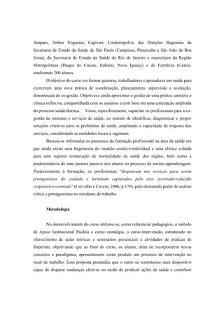 Amparo, Arthur Nogueira, Capivari, Cordeirópolis), das Direções Regionais da
Secretaria de Estado da Saúde de São Paulo (Campinas, Piracicaba e São João da Boa
Vista), da Secretaria de Estado da Saúde do Rio de Janeiro e municípios da Região
Metropolitana (Duque de Caxias, Itaboraí, Nova Iguaçu) e de Fortaleza (Ceará),
totalizando 200 alunos.
O objetivo do curso era formar gestores, trabalhadores e apoiadores em saúde para
exercerem uma nova prática de coordenação, planejamento, supervisão e avaliação,
denominada de co-gestão. Objetivava ainda aproximar a gestão de uma prática sanitária e
clínica reflexiva, compartilhada com os usuários e com base em uma concepção ampliada
do processo saúde/doença. Visou, especificamente, capacitar os profissionais para a co-
gestão de sistemas e serviços de saúde, no sentido de identificar, diagnosticar e propor
soluções criativas para os problemas de saúde, ampliando a capacidade de resposta dos
serviços, considerando as realidades locais e regionais.
Buscou-se reformular os processos da formação profissional na área da saúde em
que ainda existe uma hegemonia do modelo curativo-individual e uma clínica voltada
para uma suposta restauração de normalidade da saúde dos órgãos, bem como a
predominância de uma postura passiva dos alunos no processo de ensino-aprendizagem.
Posteriormente à formação, os profissionais “despencam nos serviços para serem
protagonistas do cuidado e terminam capturados pelo eixo recortado-reduzido
corporativo-centrado” (Carvalho e Ceccin, 2006, p.170), pelo diminuído poder de análise
crítica e protagonismo no cotidiano de trabalho.
Metodologia
No desenvolvimento do curso utilizou-se, como referencial pedagógico, o método
de Apoio Institucional Paidéia e como estratégia, o curso-intervenção, estruturado no
oferecimento de aulas teóricas e seminários presenciais e atividades de práticas de
dispersão, objetivando que ao final do curso, os alunos, além de incorporarem novos
conceitos e paradigmas, apresentassem como produto um processo de intervenção no
local de trabalho. Essa proposta pretendeu que o curso se constituísse num dispositivo
capaz de disparar mudanças efetivas no modo de produzir ações de saúde e contribuir
 