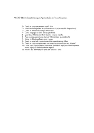 ANEXO 2 Proposta de Roteiro para Apresentação dos Casos Gerenciais
1- Quais os grupos e pessoas envolvidos
2- História destes grupos ou pessoas no serviço (na medida do possível)
3- Quais os interesses / desejo envolvidos
4- Como a equipe se sente em relação tema.
5- Qual é o poblema escolhido e como foi esta escolha
6- Para quem este problema é um problema (para quem não é?)
7- Como os dif atores lidam com o tema
8- Quais as possíveis causas destas diferencas de como lidam
9- Quais os espços coletivos em que estas questos puderam ser faladas?
10-Como estes espaços sao organizados, quais seus objetivos, quem tem voz
nestes espaços, como é definida a pauta
11-história das intervenções feitas em relação a tema
 