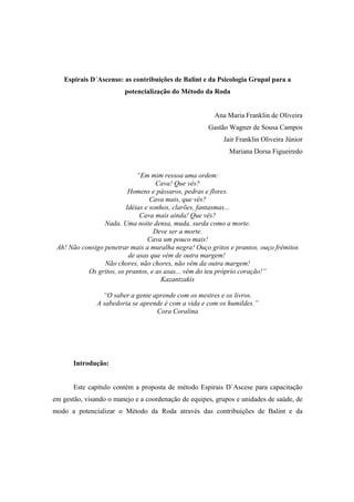Espirais D´Ascenso: as contribuições de Balint e da Psicologia Grupal para a
potencialização do Método da Roda
Ana Maria Franklin de Oliveira
Gastão Wagner de Sousa Campos
Jair Franklin Oliveira Júnior
Mariana Dorsa Figueiredo
“Em mim ressoa uma ordem:
Cava! Que vês?
Homens e pássaros, pedras e flores.
Cava mais, que vês?
Idéias e sonhos, clarões, fantasmas...
Cava mais ainda! Que vês?
Nada. Uma noite densa, muda, surda como a morte.
Deve ser a morte.
Cava um pouco mais!
Ah! Não consigo penetrar mais a muralha negra! Ouço gritos e prantos, ouço frêmitos
de asas que vêm de outra margem!
Não chores, não chores, não vêm da outra margem!
Os gritos, os prantos, e as asas... vêm do teu próprio coração!”
Kazantzakis
“O saber a gente aprende com os mestres e os livros.
A sabedoria se aprende é com a vida e com os humildes.”
Cora Coralina
Introdução:
Este capítulo contém a proposta de método Espirais D`Ascese para capacitação
em gestão, visando o manejo e a coordenação de equipes, grupos e unidades de saúde, de
modo a potencializar o Método da Roda através das contribuições de Balint e da
 